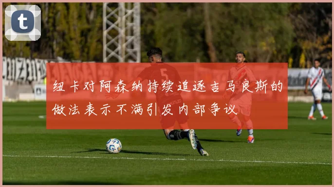 纽卡对阿森纳持续追逐吉马良斯的做法表示不满引发内部争议
