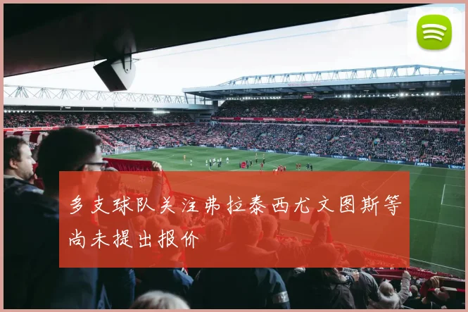 多支球队关注弗拉泰西尤文图斯等尚未提出报价